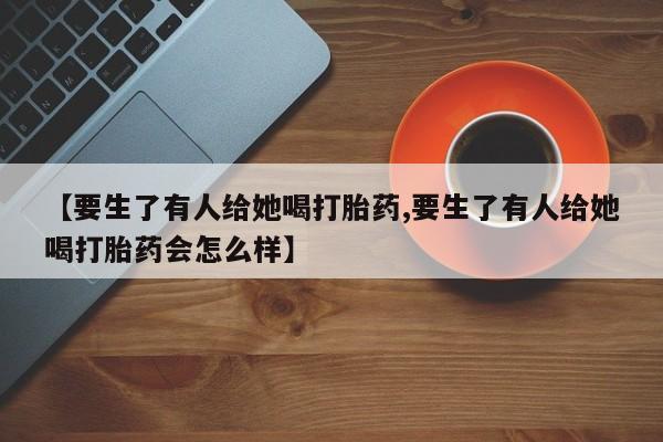 米非司酮购买渠道微信【要生了有人给她喝打胎药,要生了有人给她喝打胎药会怎么样】