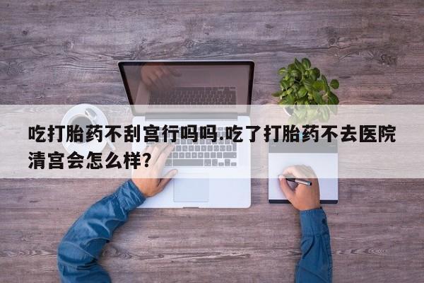 米非司酮购买渠道微信吃打胎药不刮宫行吗吗.吃了打胎药不去医院清宫会怎么样？
