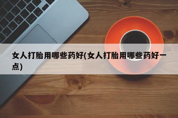 米非司酮购买渠道微信女人打胎用哪些药好(女人打胎用哪些药好一点)