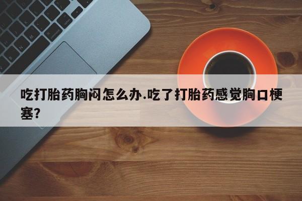 米非司酮购买渠道微信吃打胎药胸闷怎么办.吃了打胎药感觉胸口梗塞？