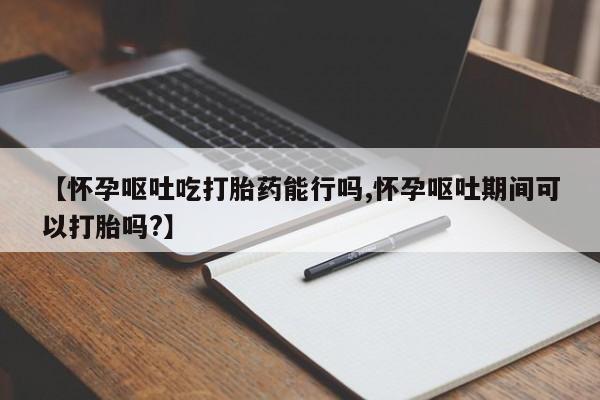 米非司酮购买渠道微信【怀孕呕吐吃打胎药能行吗,怀孕呕吐期间可以打胎吗?】