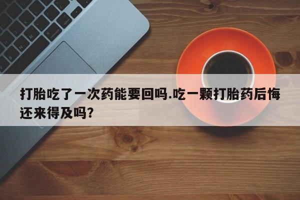 米非司酮购买渠道微信打胎吃了一次药能要回吗.吃一颗打胎药后悔还来得及吗？