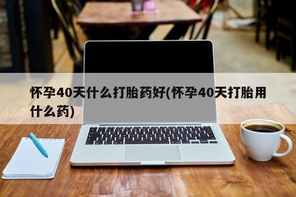米非司酮购买渠道微信怀孕40天什么打胎药好(怀孕40天打胎用什么药)