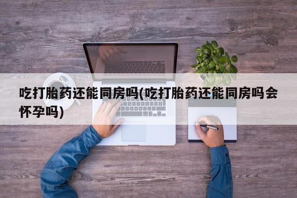 米非司酮购买渠道微信吃打胎药还能同房吗(吃打胎药还能同房吗会怀孕吗)