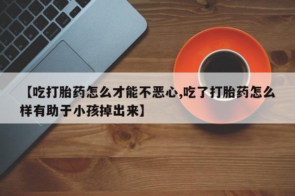米非司酮购买渠道微信【吃打胎药怎么才能不恶心,吃了打胎药怎么样有助于小孩掉出来】
