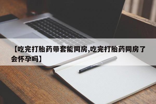 米非司酮购买渠道微信【吃完打胎药带套能同房,吃完打胎药同房了会怀孕吗】