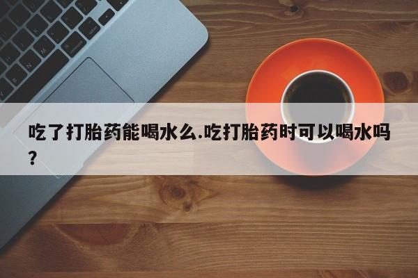 米非司酮购买渠道微信吃了打胎药能喝水么.吃打胎药时可以喝水吗？