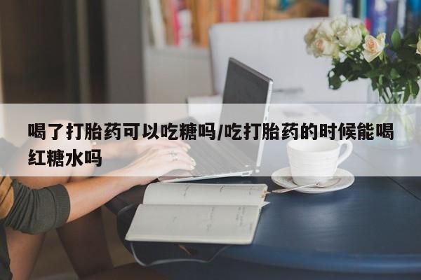 米非司酮购买渠道微信喝了打胎药可以吃糖吗/吃打胎药的时候能喝红糖水吗