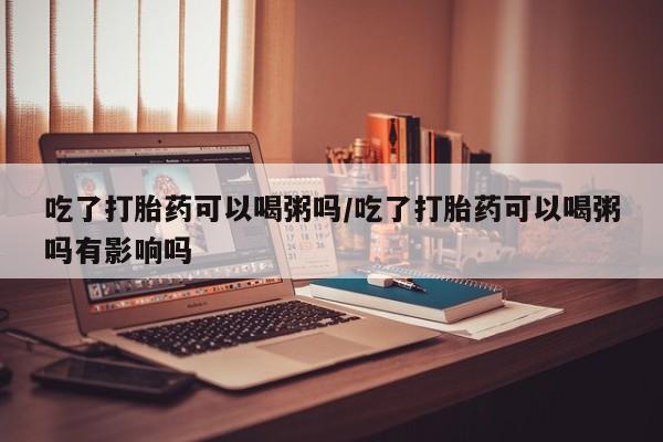 米非司酮购买渠道微信吃了打胎药可以喝粥吗/吃了打胎药可以喝粥吗有影响吗