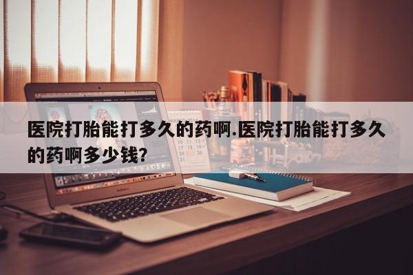米非司酮购买渠道微信医院打胎能打多久的药啊.医院打胎能打多久的药啊多少钱？