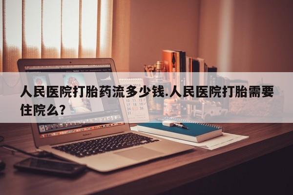 米非司酮购买渠道微信人民医院打胎药流多少钱.人民医院打胎需要住院么？