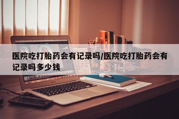 米非司酮购买渠道微信医院吃打胎药会有记录吗/医院吃打胎药会有记录吗多少钱