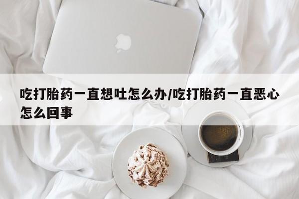 米非司酮购买渠道微信吃打胎药一直想吐怎么办/吃打胎药一直恶心怎么回事