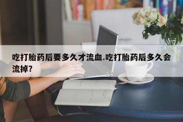 米非司酮购买渠道微信吃打胎药后要多久才流血.吃打胎药后多久会流掉？