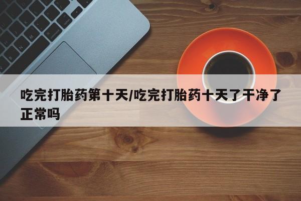 米非司酮购买渠道微信吃完打胎药第十天/吃完打胎药十天了干净了正常吗