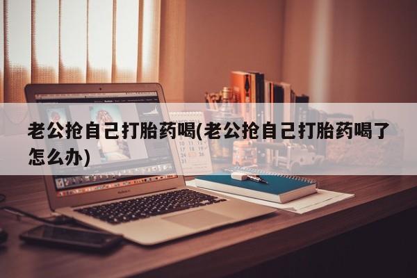 米非司酮购买渠道微信老公抢自己打胎药喝(老公抢自己打胎药喝了怎么办)