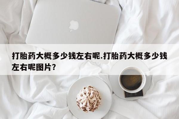 米非司酮购买渠道微信打胎药大概多少钱左右呢.打胎药大概多少钱左右呢图片？