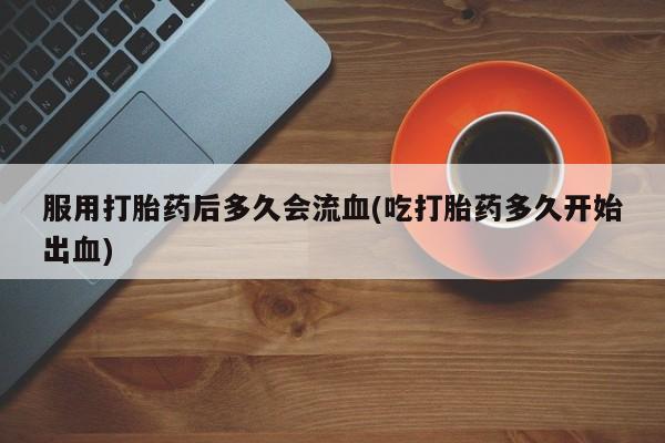 米非司酮购买渠道微信服用打胎药后多久会流血(吃打胎药多久开始出血)