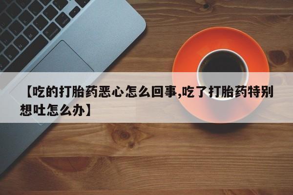 米非司酮购买渠道微信【吃的打胎药恶心怎么回事,吃了打胎药特别想吐怎么办】