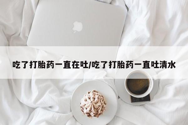 米非司酮购买渠道微信吃了打胎药一直在吐/吃了打胎药一直吐清水