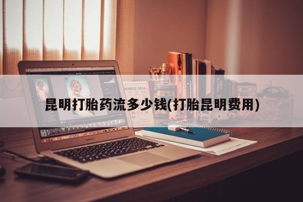 米非司酮购买渠道微信昆明打胎药流多少钱(打胎昆明费用)