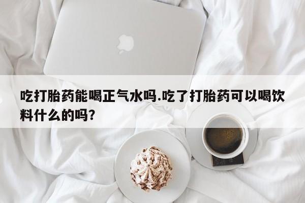 米非司酮购买渠道微信吃打胎药能喝正气水吗.吃了打胎药可以喝饮料什么的吗？
