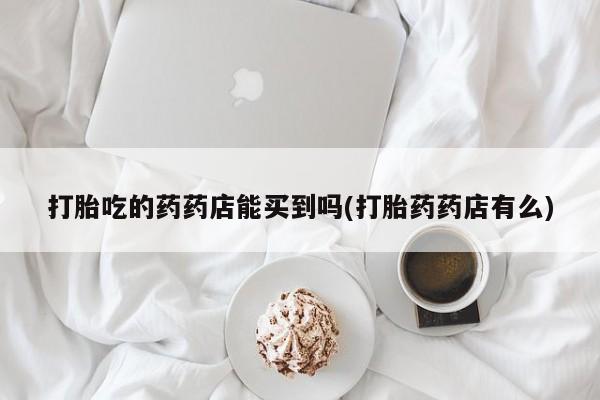 米非司酮购买渠道微信打胎吃的药药店能买到吗(打胎药药店有么)
