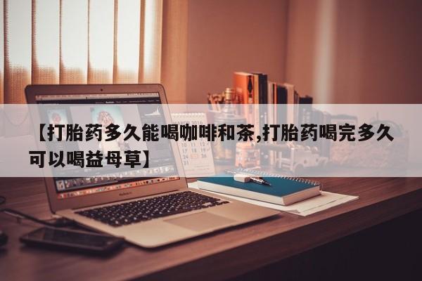 米非司酮购买渠道微信【打胎药多久能喝咖啡和茶,打胎药喝完多久可以喝益母草】