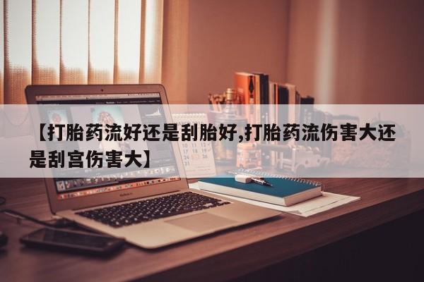 米非司酮购买渠道微信【打胎药流好还是刮胎好,打胎药流伤害大还是刮宫伤害大】