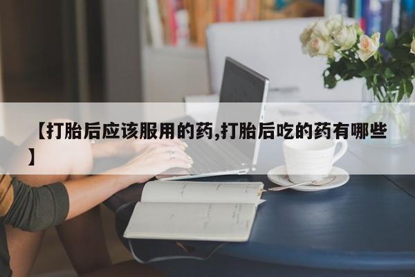 米非司酮购买渠道微信【打胎后应该服用的药,打胎后吃的药有哪些】