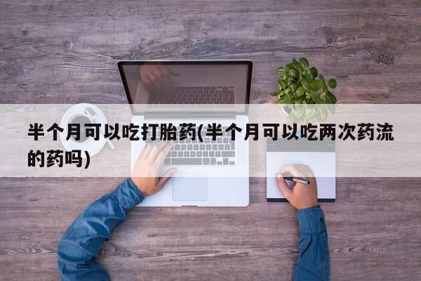 米非司酮购买渠道微信半个月可以吃打胎药(半个月可以吃两次药流的药吗)
