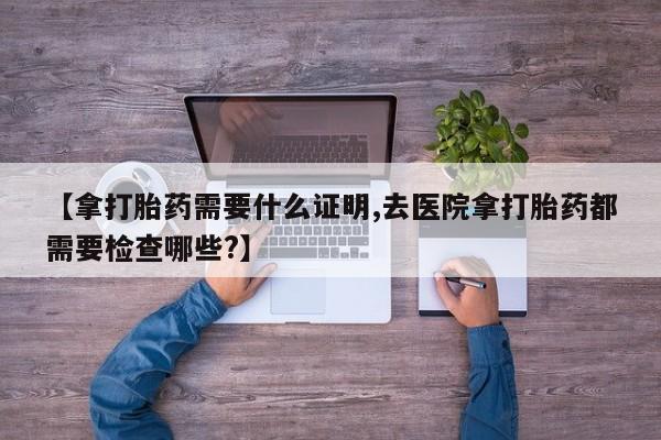 米非司酮购买渠道微信【拿打胎药需要什么证明,去医院拿打胎药都需要检查哪些?】