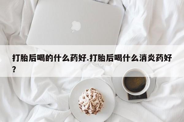 米非司酮购买渠道微信打胎后喝的什么药好.打胎后喝什么消炎药好？