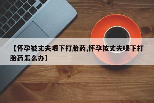 米非司酮购买渠道微信【怀孕被丈夫喂下打胎药,怀孕被丈夫喂下打胎药怎么办】