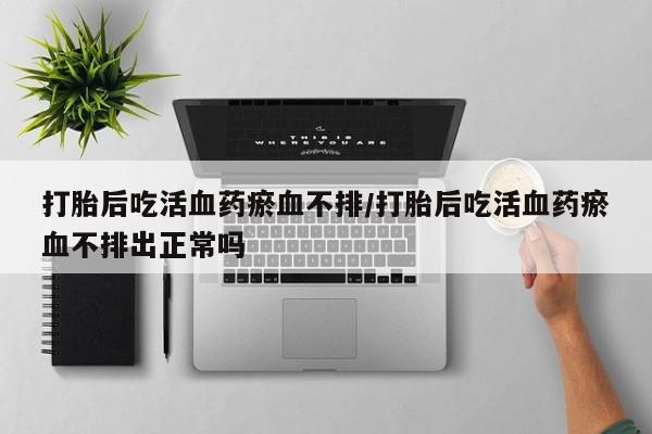 米非司酮购买渠道微信打胎后吃活血药瘀血不排/打胎后吃活血药瘀血不排出正常吗