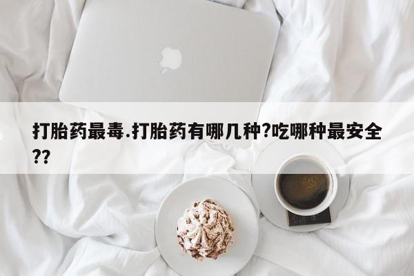 米非司酮购买渠道微信打胎药最毒.打胎药有哪几种?吃哪种最安全?？
