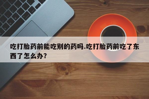 米非司酮购买渠道微信吃打胎药前能吃别的药吗.吃打胎药前吃了东西了怎么办？