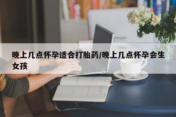 米非司酮购买渠道微信晚上几点怀孕适合打胎药/晚上几点怀孕会生女孩