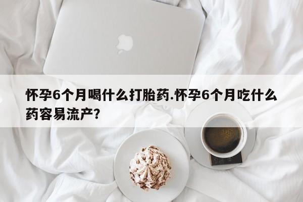 米非司酮购买渠道微信怀孕6个月喝什么打胎药.怀孕6个月吃什么药容易流产？