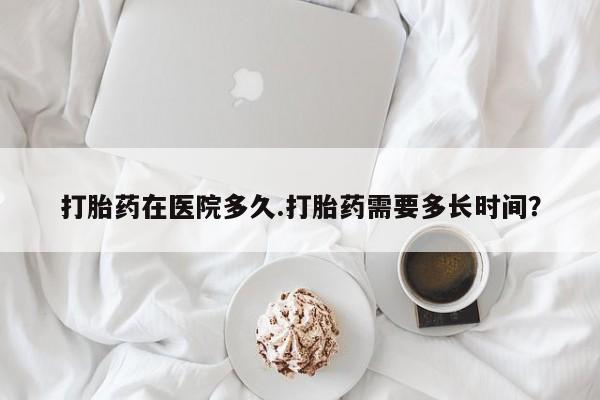 米非司酮购买渠道微信打胎药在医院多久.打胎药需要多长时间？
