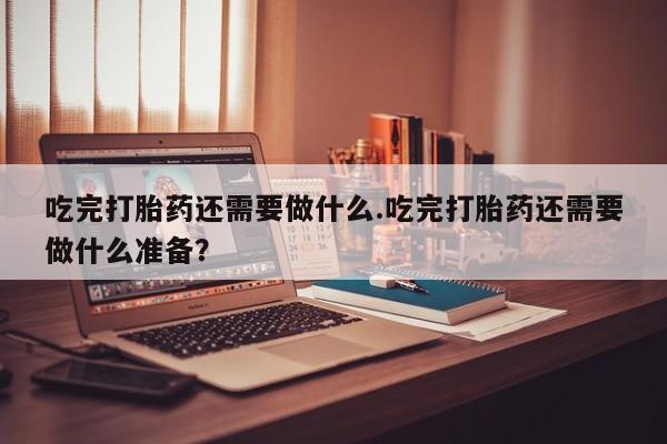 米非司酮购买渠道微信吃完打胎药还需要做什么.吃完打胎药还需要做什么准备？