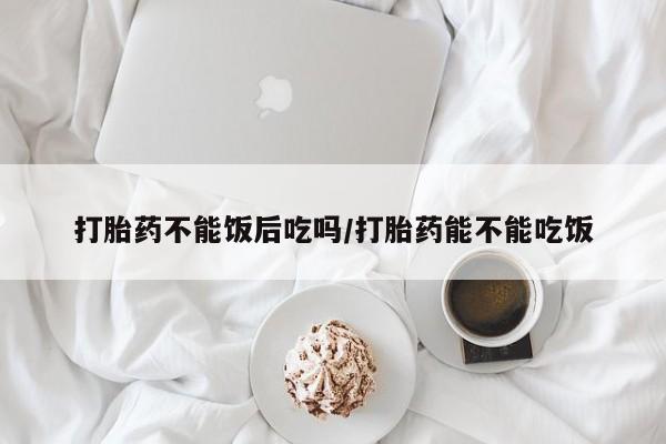 米非司酮购买渠道微信打胎药不能饭后吃吗/打胎药能不能吃饭