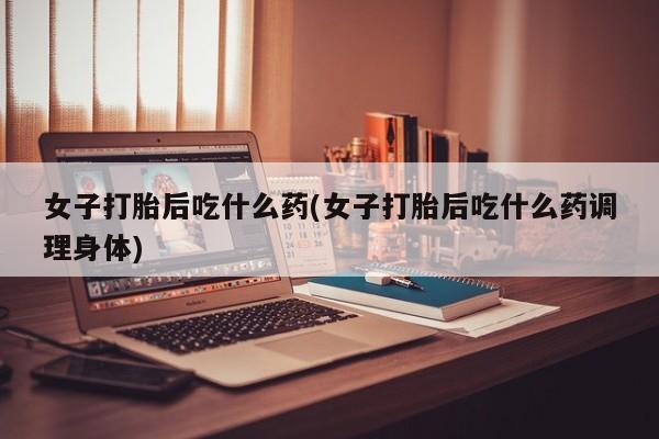 米非司酮购买渠道微信女子打胎后吃什么药(女子打胎后吃什么药调理身体)