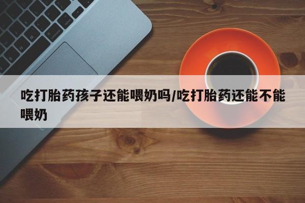 米非司酮购买渠道微信吃打胎药孩子还能喂奶吗/吃打胎药还能不能喂奶