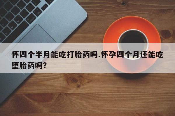 米非司酮购买渠道微信怀四个半月能吃打胎药吗.怀孕四个月还能吃堕胎药吗？
