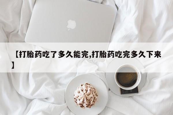 米非司酮购买渠道微信【打胎药吃了多久能完,打胎药吃完多久下来】