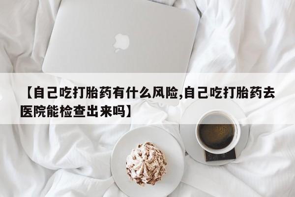 米非司酮购买渠道微信【自己吃打胎药有什么风险,自己吃打胎药去医院能检查出来吗】