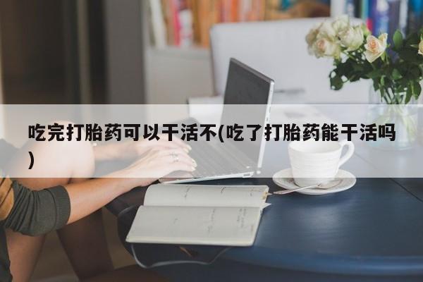米非司酮购买渠道微信吃完打胎药可以干活不(吃了打胎药能干活吗)