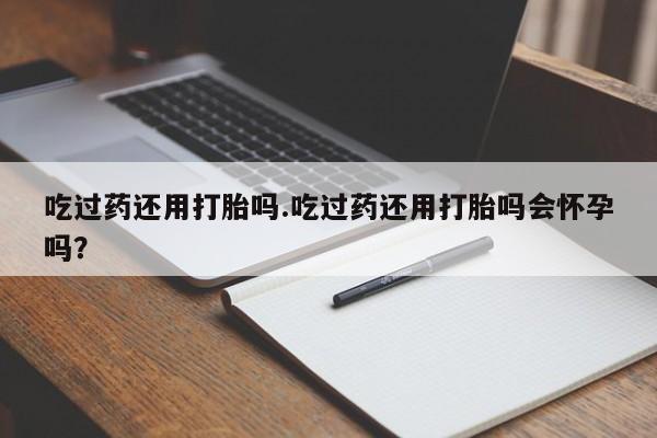 米非司酮购买渠道微信吃过药还用打胎吗.吃过药还用打胎吗会怀孕吗？