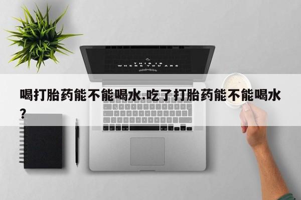 米非司酮购买渠道微信喝打胎药能不能喝水.吃了打胎药能不能喝水？